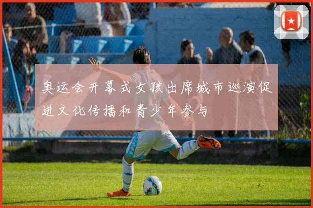 奥运会开幕式女孩出席城市巡演促进文化传播和青少年参与