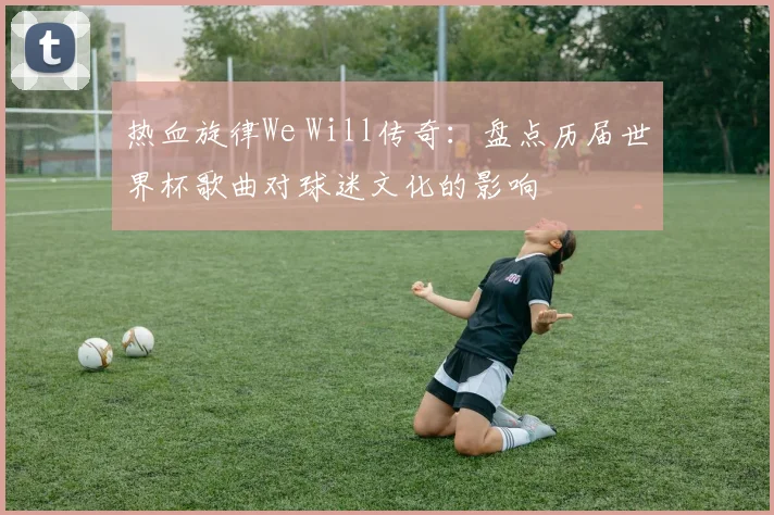 热血旋律We Will传奇：盘点历届世界杯歌曲对球迷文化的影响