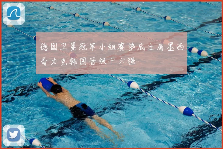 德国卫冕冠军小组赛垫底出局墨西哥力克韩国晋级十六强