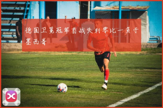 德国卫冕冠军首战失利零比一负于墨西哥