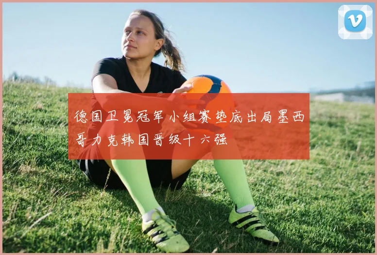 德国卫冕冠军小组赛垫底出局墨西哥力克韩国晋级十六强