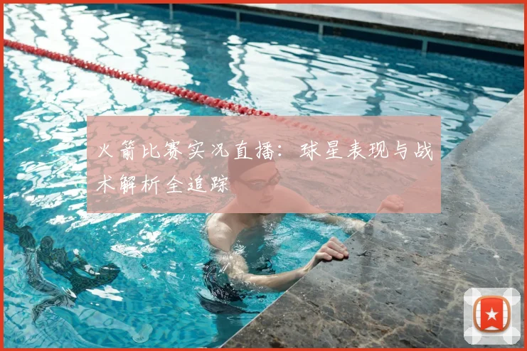 火箭比赛实况直播：球星表现与战术解析全追踪