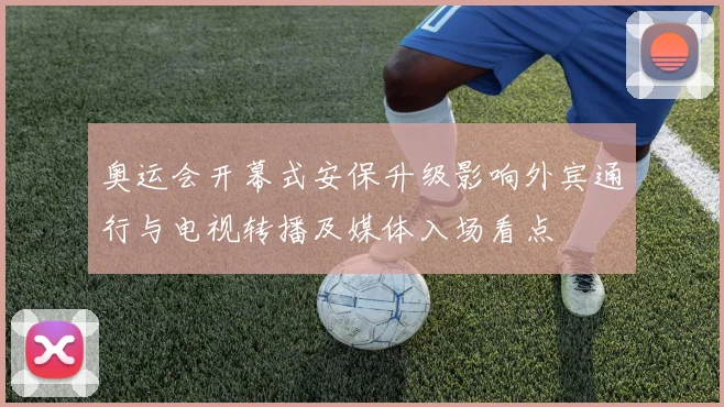 奥运会开幕式安保升级影响外宾通行与电视转播及媒体入场看点