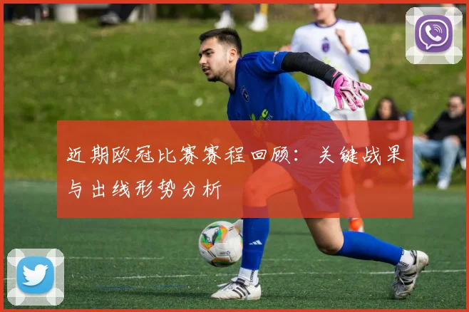 近期欧冠比赛赛程回顾：关键战果与出线形势分析